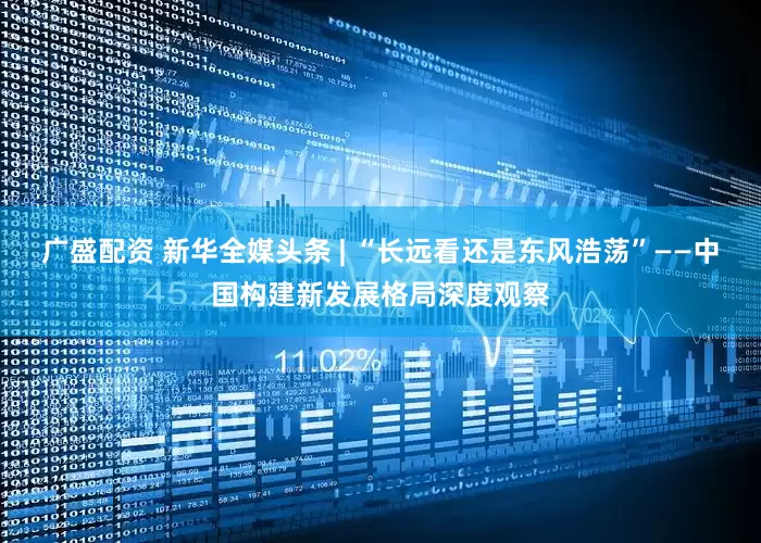 广盛配资 新华全媒头条 | “长远看还是东风浩荡”——中国构建新发展格局深度观察
