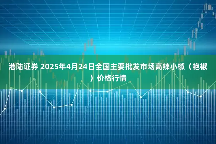 港陆证券 2025年4月24日全国主要批发市场高辣小椒（艳椒）价格行情