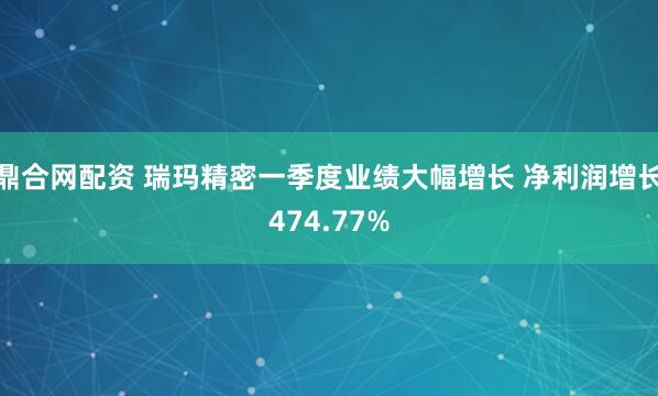鼎合网配资 瑞玛精密一季度业绩大幅增长 净利润增长474.77%