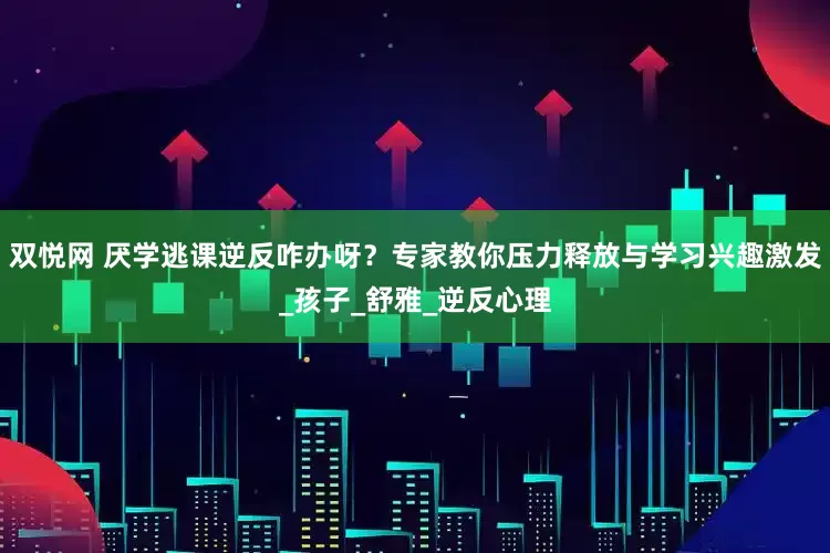 双悦网 厌学逃课逆反咋办呀？专家教你压力释放与学习兴趣激发_孩子_舒雅_逆反心理