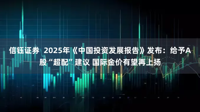 信钰证券  2025年《中国投资发展报告》发布：给予A股“超配”建议 国际金价有望再上扬