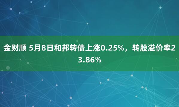 金财顺 5月8日和邦转债上涨0.25%，转股溢价率23.86%