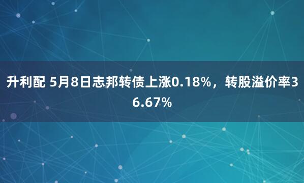 升利配 5月8日志邦转债上涨0.18%，转股溢价率36.67%