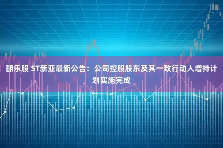 翻乐股 ST新亚最新公告：公司控股股东及其一致行动人增持计划实施完成