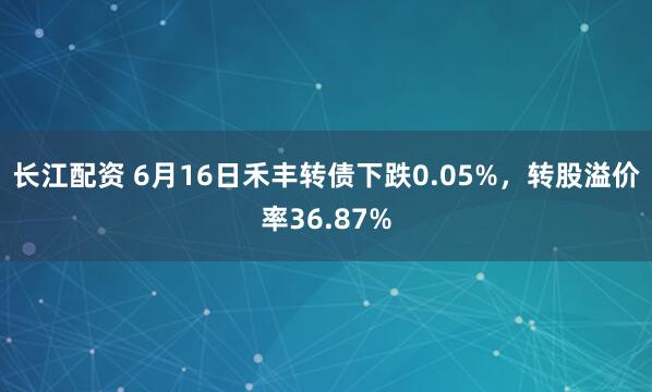 长江配资 6月16日禾丰转债下跌0.05%，转股溢价率36.87%