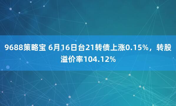 9688策略宝 6月16日台21转债上涨0.15%，转股溢价率104.12%