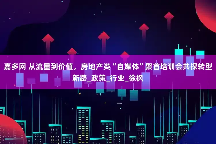 嘉多网 从流量到价值，房地产类“自媒体”聚首培训会共探转型新路_政策_行业_徐枫