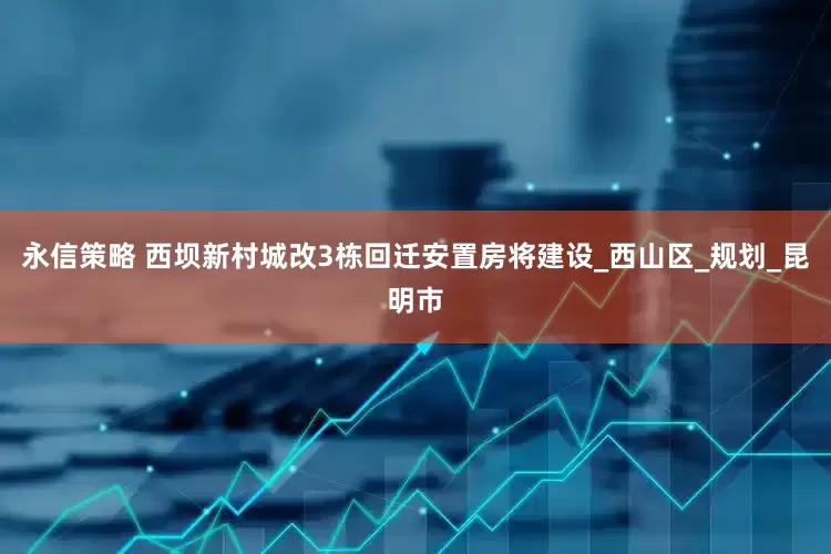 永信策略 西坝新村城改3栋回迁安置房将建设_西山区_规划_昆明市
