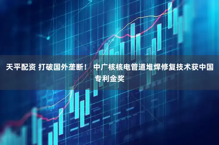 天平配资 打破国外垄断！ 中广核核电管道堆焊修复技术获中国专利金奖