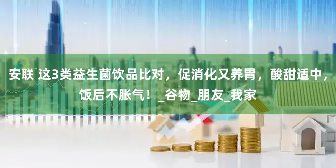 安联 这3类益生菌饮品比对，促消化又养胃，酸甜适中，饭后不胀气！_谷物_朋友_我家
