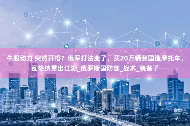 牛股动力 突然开悟？俄军打法变了，买20万辆我国造摩托车，瓦格纳重出江湖_俄罗斯国防部_战术_装备了