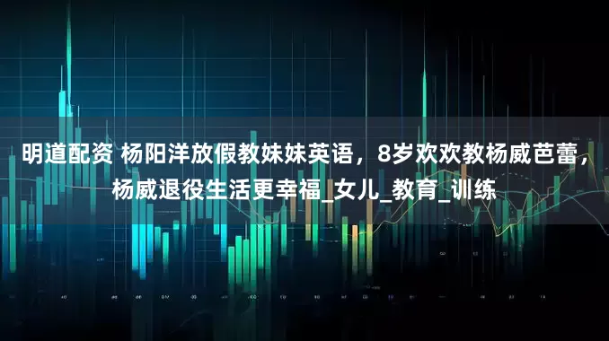 明道配资 杨阳洋放假教妹妹英语，8岁欢欢教杨威芭蕾，杨威退役生活更幸福_女儿_教育_训练