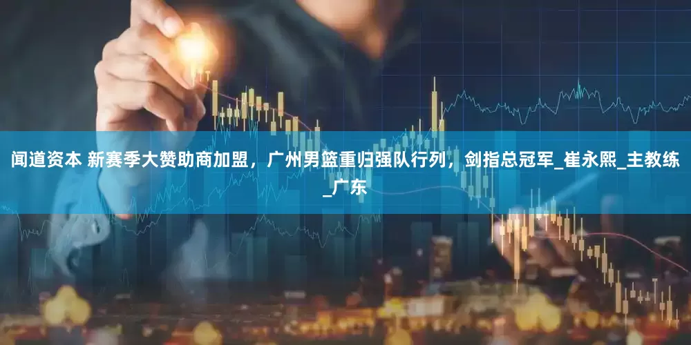 闻道资本 新赛季大赞助商加盟，广州男篮重归强队行列，剑指总冠军_崔永熙_主教练_广东