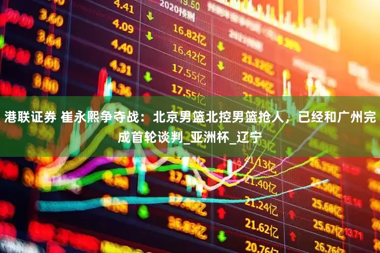 港联证券 崔永熙争夺战：北京男篮北控男篮抢人，已经和广州完成首轮谈判_亚洲杯_辽宁