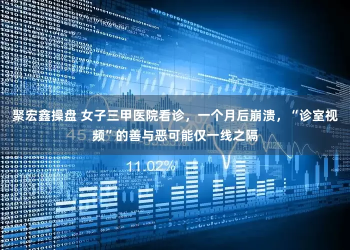 聚宏鑫操盘 女子三甲医院看诊，一个月后崩溃，“诊室视频”的善与恶可能仅一线之隔