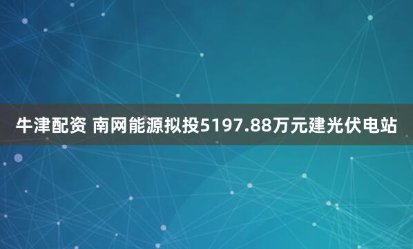 牛津配资 南网能源拟投5197.88万元建光伏电站
