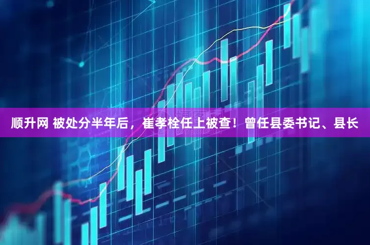 顺升网 被处分半年后，崔孝栓任上被查！曾任县委书记、县长
