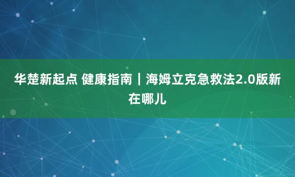 华楚新起点 健康指南｜海姆立克急救法2.0版新在哪儿