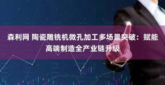 森利网 陶瓷雕铣机微孔加工多场景突破：赋能高端制造全产业链升级