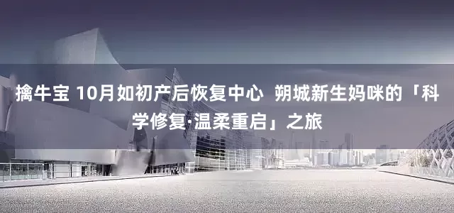 擒牛宝 10月如初产后恢复中心  朔城新生妈咪的「科学修复·温柔重启」之旅