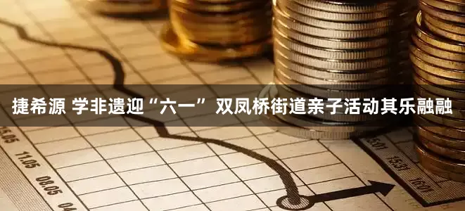 捷希源 学非遗迎“六一” 双凤桥街道亲子活动其乐融融