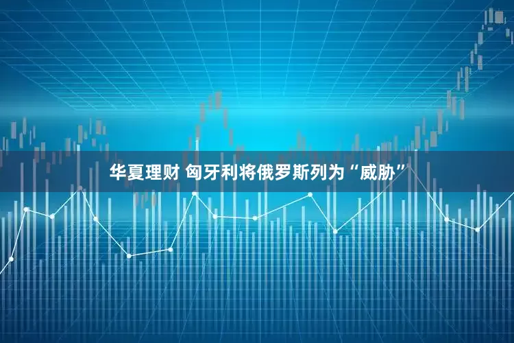 华夏理财 匈牙利将俄罗斯列为“威胁”